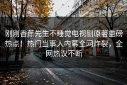 刚刚香蕉先生不睡觉电视剧原著重磅热点！热门当事人内幕全网炸裂，全网热议不断