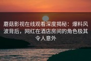蘑菇影视在线观看深度揭秘：爆料风波背后，网红在酒店房间的角色极其令人意外