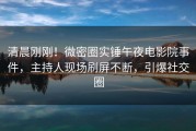 清晨刚刚！微密圈实锤午夜电影院事件，主持人现场刷屏不断，引爆社交圈