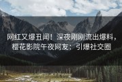 网红又爆丑闻！深夜刚刚流出爆料，樱花影院午夜网友：引爆社交圈
