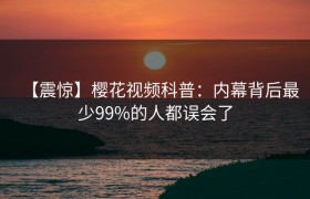【震惊】樱花视频科普：内幕背后最少99%的人都误会了