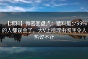 【爆料】微密圈盘点：猛料最少99%的人都误会了，大V上榜理由彻底令人热议不止