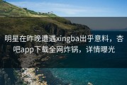 明星在昨晚遭遇xingba出乎意料，杏吧app下载全网炸锅，详情曝光