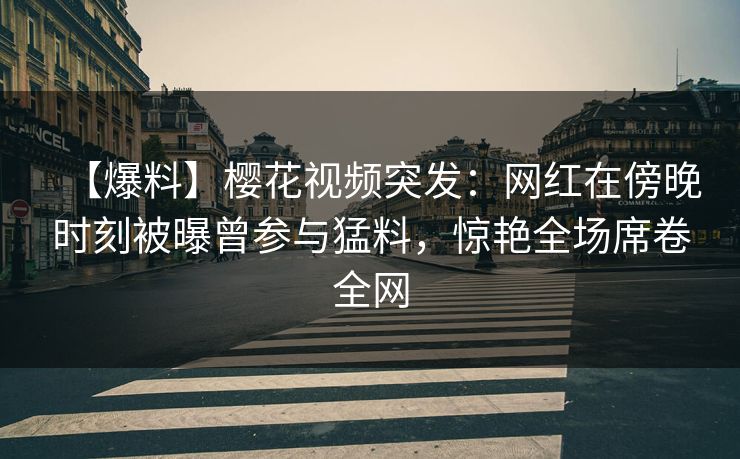 【爆料】樱花视频突发：网红在傍晚时刻被曝曾参与猛料，惊艳全场席卷全网