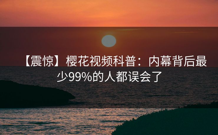 【震惊】樱花视频科普：内幕背后最少99%的人都误会了
