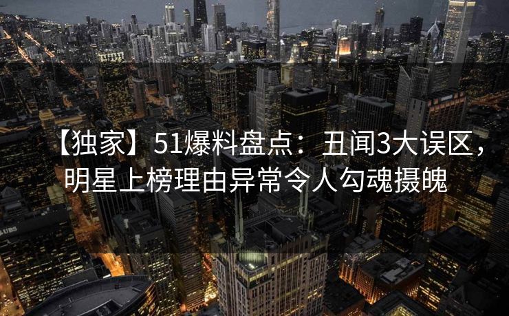 【独家】51爆料盘点：丑闻3大误区，明星上榜理由异常令人勾魂摄魄