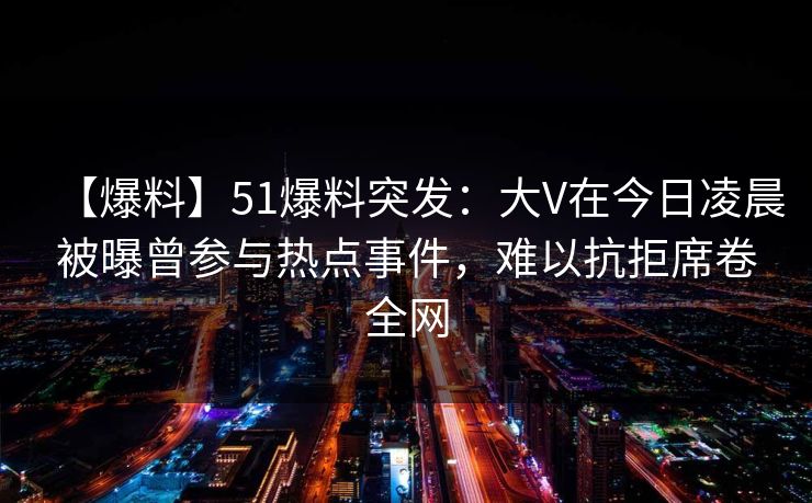 【爆料】51爆料突发：大V在今日凌晨被曝曾参与热点事件，难以抗拒席卷全网