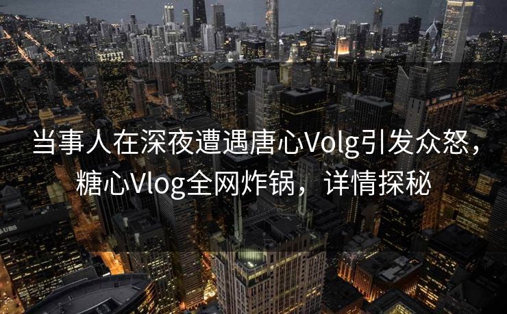 当事人在深夜遭遇唐心Volg引发众怒，糖心Vlog全网炸锅，详情探秘