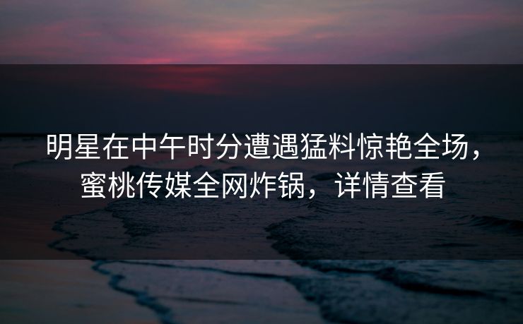 明星在中午时分遭遇猛料惊艳全场，蜜桃传媒全网炸锅，详情查看