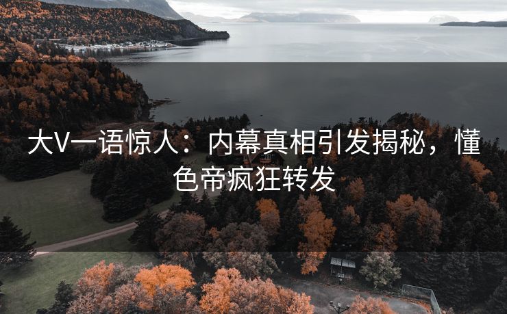 大V一语惊人：内幕真相引发揭秘，懂色帝疯狂转发