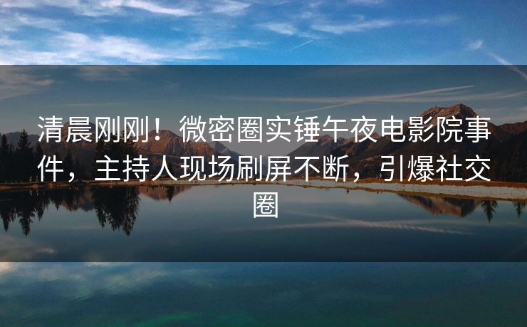 清晨刚刚！微密圈实锤午夜电影院事件，主持人现场刷屏不断，引爆社交圈