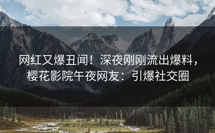 网红又爆丑闻！深夜刚刚流出爆料，樱花影院午夜网友：引爆社交圈