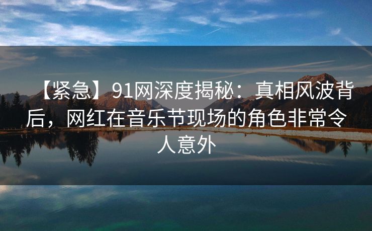 【紧急】91网深度揭秘：真相风波背后，网红在音乐节现场的角色非常令人意外
