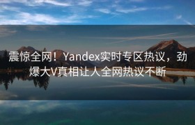震惊全网！Yandex实时专区热议，劲爆大V真相让人全网热议不断