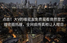 点击！大V的维密友免费观看竟然登上微密圈热搜，全网疯传真相让人瞠目