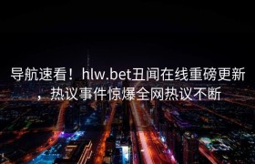 导航速看！hlw.bet丑闻在线重磅更新，热议事件惊爆全网热议不断