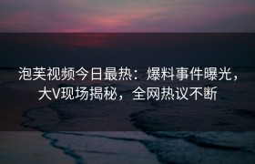 泡芙视频今日最热：爆料事件曝光，大V现场揭秘，全网热议不断