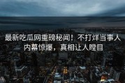 最新吃瓜网重磅秘闻！不打烊当事人内幕惊爆，真相让人瞠目