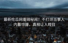 最新吃瓜网重磅秘闻！不打烊当事人内幕惊爆，真相让人瞠目