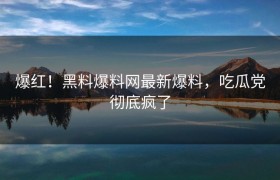 爆红！黑料爆料网最新爆料，吃瓜党彻底疯了