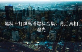 黑料不打烊离谱爆料合集，背后真相曝光