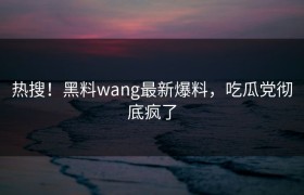 热搜！黑料wang最新爆料，吃瓜党彻底疯了