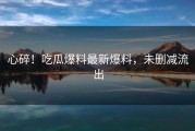 心碎！吃瓜爆料最新爆料，未删减流出
