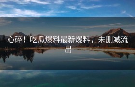 心碎！吃瓜爆料最新爆料，未删减流出