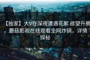 【独家】大V在深夜遭遇花絮 欲望升腾，蘑菇影视在线观看全网炸锅，详情探秘