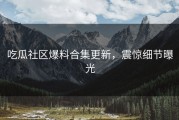 吃瓜社区爆料合集更新，震惊细节曝光