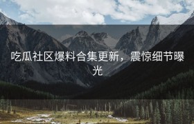 吃瓜社区爆料合集更新，震惊细节曝光
