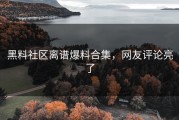 黑料社区离谱爆料合集，网友评论亮了