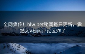 全网疯传！hlw.bet秘闻每日更新，震撼大V秘闻评论区炸了