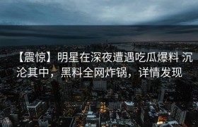 【震惊】明星在深夜遭遇吃瓜爆料 沉沦其中，黑料全网炸锅，详情发现