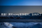 荒唐！黑料wang最新爆料，全网炸了
