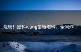 荒唐！黑料wang最新爆料，全网炸了