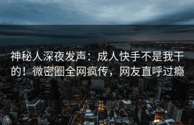 神秘人深夜发声：成人快手不是我干的！微密圈全网疯传，网友直呼过瘾