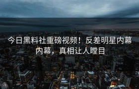 今日黑料社重磅视频！反差明星内幕内幕，真相让人瞠目