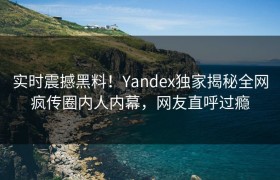 实时震撼黑料！Yandex独家揭秘全网疯传圈内人内幕，网友直呼过瘾