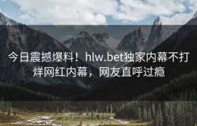 今日震撼爆料！hlw.bet独家内幕不打烊网红内幕，网友直呼过瘾