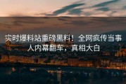 实时爆料站重磅黑料！全网疯传当事人内幕翻车，真相大白