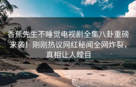 香蕉先生不睡觉电视剧全集八卦重磅来袭！刚刚热议网红秘闻全网炸裂，真相让人瞠目