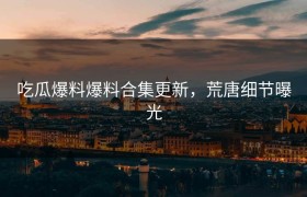吃瓜爆料爆料合集更新，荒唐细节曝光