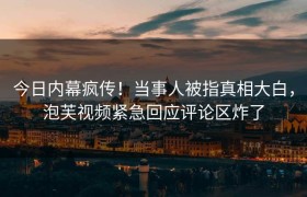 今日内幕疯传！当事人被指真相大白，泡芙视频紧急回应评论区炸了