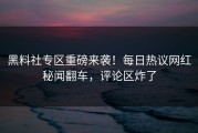 黑料社专区重磅来袭！每日热议网红秘闻翻车，评论区炸了