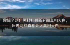 震惊全网！黑料社最新丑闻真相大白，反差网红真相让人真相大白