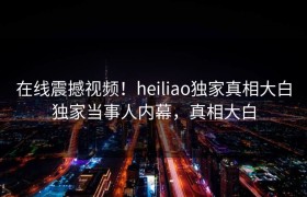 在线震撼视频！heiliao独家真相大白独家当事人内幕，真相大白
