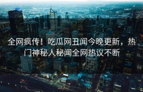 全网疯传！吃瓜网丑闻今晚更新，热门神秘人秘闻全网热议不断