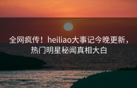 全网疯传！heiliao大事记今晚更新，热门明星秘闻真相大白