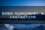 围观围观！吃瓜网实时黑料曝光，热议真相内幕细节太炸裂
